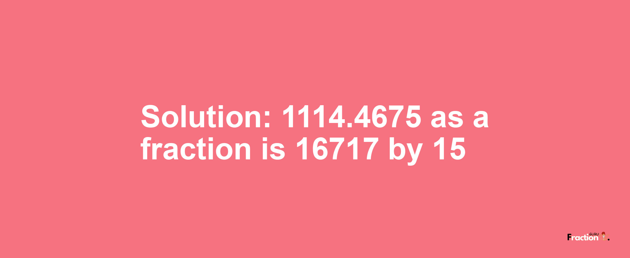 Solution:1114.4675 as a fraction is 16717/15